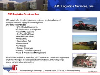 ATS Logistics Services, Inc.
ATS Logistics Services, Inc. focuses on customer needs in all areas of
transportation and supply chain management.
Our services include:
• LTL / Partial Shipments
•Transportation Management
•TMS/WMS Systems
•Dry Van / Pad Wrap
• Flatbed/Specialized
• Heavy Haul
• Specialized Rail
• International
• Air Freight
• Freight Brokerage
• Supply Chain Management
• Yard & Warehouse Management
We sustain a network of more than 20,000 contracted carriers and suppliers at
any time offering on the spot capacity at market rates, or turn-key single
source transportation alternatives.
17th Largest Freight Brokerage (Transport Topics, 2009 Top 25 Brokerage Firms)
 