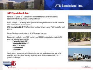 For over 55 years, ATS Specialized remains the recognized leader in
Specialized & Heavy Hauling transportation.
ATS is ranked #1 in Heavy Haul Specialized Freight carriers in North America.
Source – Transport Topics, 2009 Top 100 for Hire Carriers
ATS Specialized is C-TPAT certified and our drivers carry TWIC cards for port
access
Driver-Tec Communication in all ATS owned tractors
Equipment includes over 900 tractors and 2,000 trailers, tailor made to fit
your transport requirements:
• Flatbeds (600+ 53’)
• Stepdecks (800+ 53’)
• RGN’s (30’ well)
• Expandables
• Schnable's
Our tractors average age is 18 months and our trailers average age is 24
months. We can move literally anything from delicate electronics to
granite buildings.
ATS Specialized, Inc.
 