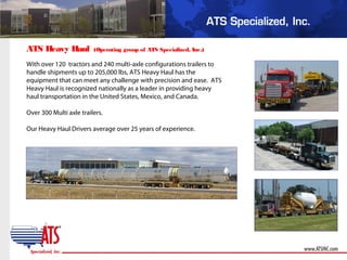 With over 120 tractors and 240 multi-axle configurations trailers to
handle shipments up to 205,000 lbs, ATS Heavy Haul has the
equipment that can meet any challenge with precision and ease. ATS
Heavy Haul is recognized nationally as a leader in providing heavy
haul transportation in the United States, Mexico, and Canada.
Over 300 Multi axle trailers.
Our Heavy Haul Drivers average over 25 years of experience.
ATS Heavy Haul (Operating group of ATS Specialized, Inc.)
 