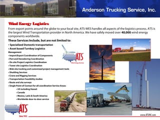 Wind Energy LogisticsWind Energy Logistics
From export points around the globe to your local site, ATS-WES handles all aspects of the logistics process. ATS is
the largest Wind Transportation provider in North America. We have safely moved over 40,000 wind energy
components worldwide.
These Services Include, but are not limited to:
• Specialized Domestic transportation
• Asset based Turnkey Logistics
Management
• Import/Export Coordination of Components
• Port and Stevedoring Coordination
• On-site Project Logistics Coordination
• Tower site Logistics Coordination
• Web site tracking and customized project management tools
• Shuttling Services
• Crane and Rigging Services
• Transportation Feasibility studies
• Route and site surveys
• Single Point-of-Contact for all coordination Service Areas:
• US including Hawaii
• Canada
• Mexico, Latin & South America
• Worldwide door-to-door service
 
