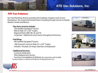 ATS Van Solutions
Our Van/Pad Wrap division provides full truckload, irregular route service
throughout the continental United States including through service to Hawaii,
Alaska, Canada and Mexico.
• Dry Vans services include:
350 Satellite Equipped Tractors
900 Air Ride 53’ x 102” Trailers
Regional Fleets MW, NE, SE and TX
Long Haul - Additional service lanes throughout N America.
• Pad Wrap
100 Satellite Equipped Tractors
300 Vertical E-track, Air Ride 53’ x 102” Trailers
Includes 150 pads, 20 straps, load bars and plywood
• Additional Services
Customer Dedicated
Fleet Replacement Service
Furniture Consolidation & Delivery (In conjunction with SunBelt
Furniture Xpress, a division of Anderson Trucking Service, Inc.)
 