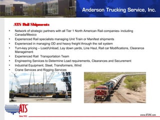 ATS Rail ShipmentsATS Rail Shipments
• Network of strategic partners with all Tier 1 North American Rail companies- including
Canada/Mexico
• Experienced Rail specialists managing Unit Train or Manifest shipments
• Experienced in managing OD and heavy freight through the rail system
• Turn-key pricing – Load/Unload, Lay down yards, Line Haul, Rail car Modifications, Clearance
Management
• Experienced Rail Transportation Team
• Engineering Services to Determine Load requirements, Clearances and Securement
• Industrial Equipment, Steel, Transformers, Wind
• Crane Services and Rigging Services
 