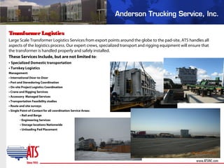 TransformerLogisticsTransformerLogistics
Large Scale Transformer Logistics Services from export points around the globe to the pad-site, ATS handles all
aspects of the logistics process. Our expert crews, specialized transport and rigging equipment will ensure that
the transformer is handled properly and safely installed.
These Services Include, but are not limited to:
• Specialized Domestic transportation
• Turnkey Logistics
Management:
• International Door-to-Door
• Port and Stevedoring Coordination
• On-site Project Logistics Coordination
• Crane and Rigging Services
• Accessory Managed Services
• Transportation Feasibility studies
• Route and site surveys
• Single Point-of-Contact for all coordination Service Areas:
• Rail and Barge
• Engineering Services
• Storage locations Nationwide
• Unloading Pad Placement
 