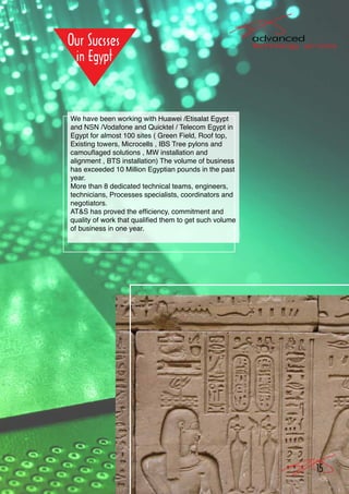 We have been working with Huawei /Etisalat Egypt
and NSN /Vodafone and Quicktel / Telecom Egypt in
Egypt for almost 100 sites ( Green Field, Roof top,
Existing towers, Microcells , IBS Tree pylons and
camouflaged solutions , MW installation and
alignment , BTS installation) The volume of business
has exceeded 10 Million Egyptian pounds in the past
year.
More than 8 dedicated technical teams, engineers,
technicians, Processes specialists, coordinators and
negotiators.
AT&S has proved the efficiency, commitment and
quality of work that qualified them to get such volume
of business in one year.




                                                         15
 