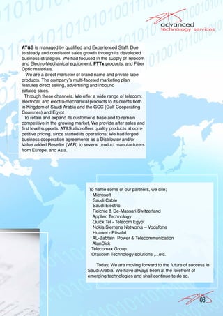 AT&S is managed by qualified and Experienced Staff. Due
to steady and consistent sales growth through its developed
business strategies, We had focused in the supply of Telecom
and Electro-Mechanical equipment, FTTx products, and Fiber
Optic materials.
   We are a direct marketer of brand name and private label
products. The company’s multi-faceted marketing plan
features direct selling, advertising and inbound
catalog sales.
  Through these channels, We offer a wide range of telecom,
electrical, and electro-mechanical products to its clients both
in Kingdom of Saudi Arabia and the GCC (Gulf Cooperating
Countries) and Egypt .
  To retain and expand its customer›s base and to remain
competitive in the growing market, We provide after sales and
first level supports. AT&S also offers quality products at com-
petitive pricing. since started its operations, We had forged
business cooperation agreements as a Distributor and/or
Value added Reseller (VAR) to several product manufacturers
from Europe, and Asia.




                                  To name some of our partners, we cite;
                                    Microsoft
                                    Saudi Cable
                                    Saudi Electric
                                    Reichle & De-Massari Switzerland
                                    Applied Technology
                                    Quick Tel - Telecom Egypt
                                    Nokia Siemens Networks – Vodafone
                                    Huawei - Etisalat
                                    AL-Babtain Power & Telecommunication
                                    AlanDick
                                   Telecomax Group
                                   Orascom Technology solutions ,...etc.

                                    Today, We are moving forward to the future of success in
                                 Saudi Arabia. We have always been at the forefront of
                                 emerging technologies and shall continue to do so.




                                                                                       03
 