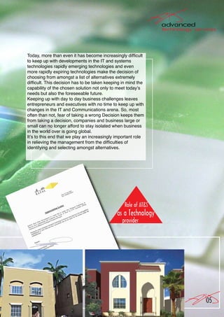 Today, more than even it has become increasingly difficult
to keep up with developments in the IT and systems
technologies rapidly emerging technologies and even
more rapidly expiring technologies make the decision of
choosing from amongst a list of alternatives extremely
difficult. This decision has to be taken keeping in mind the
capability of the chosen solution not only to meet today’s
needs but also the foreseeable future.
Keeping up with day to day business challenges leaves
entrepreneurs and executives with no time to keep up with
changes in the IT and Communications arena. So, most
often than not, fear of taking a wrong Decision keeps them
from taking a decision, companies and business large or
small can no longer afford to stay isolated when business
in the world over is going global.
It’s to this end that we play an increasingly important role
in relieving the management from the difficulties of
identifying and selecting amongst alternatives.




                                                               05
 