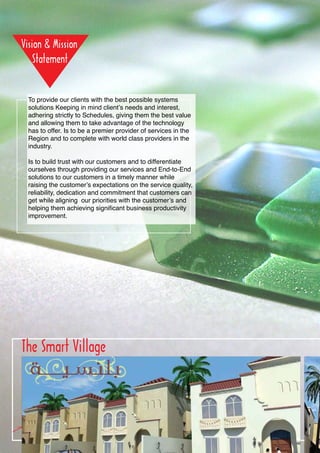 To provide our clients with the best possible systems
 solutions Keeping in mind client’s needs and interest,
 adhering strictly to Schedules, giving them the best value
 and allowing them to take advantage of the technology
 has to offer. Is to be a premier provider of services in the
 Region and to complete with world class providers in the
 industry.

 Is to build trust with our customers and to differentiate
 ourselves through providing our services and End-to-End
 solutions to our customers in a timely manner while
 raising the customer’s expectations on the service quality,
 reliability, dedication and commitment that customers can
 get while aligning our priorities with the customer’s and
 helping them achieving significant business productivity
 improvement.




The Smart Village




      04
 