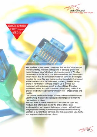 We are here to assure our customer’s that solution’s that we put
forward will stay relevant and capable of being up grated this
guarantees our client’s the best return on investment. We also
take away the risk factor of obsolesce away from your investment
which means that the investment made will serve for the longest
possible life cycle. We also guarantee that the solution’s provided
will be the best value for investment, not being dealers for any
brand of hardware or software enables us to provide our
customer’s with solution’s, which are free of bias. This also
enables us to mix and match features of competing products to
provide the best possible compromise of cost –effectiveness and
quality.
 We provide total solutions right from requirement assessment to
user training. If required we also provide manpower to man the
new systems in place.
We also make sure that the solution’s we offer are open and
modular, this affords our clients the choice of one step
implementation or implementation over phases, without loss in
integrity while allowing solutions to grow in size and complexity.
We look at our clients as partners, and this guarantees us a fruitful
and long association with our clients.




                                                                        07
 