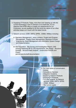 4. Supplying IT Products: Today, more than ever keeping up with the
   current technology in the IT scenario is no small task, it’s our
   objective that AT&S offers to supply our experiences for our
   Customers, we are qualified to do this since the nature of our other
   activities keeps us in touch with the latest trends.

5. Network services (GSM, UMTS, GPRS , CDMA, WiMax) including :

  A- Operation Management: which contains Project and Program
      Management , Supply Chain Management ,Business Process
      Engineering, Asset Management and information System Design
      and Implementation.

  B- Site Acquisition: Site Survey and Investigation Report ,CAD
     drawing Reflecting RF & LOS requirements, Site design , Structure
     Analysis , Structure back analysis , construction Permits and
     Power
     permits and As built documentation




                                            C- Our main areas of concentration
                                               include:
                                             - Consultancy Services
                                             - Integrated Solutions
                                             - Supplying Telecom Products
                                             - Supplying IT Products
                                             - Turn Key projects for Network
                                                services (GSM, UMTS, GPRS,
                                                CDMA, WiMax)
                                              - Man power supply




                                                                                 09
 