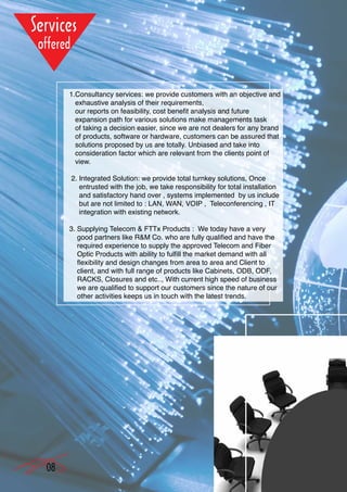 1.Consultancy services: we provide customers with an objective and
       exhaustive analysis of their requirements,
       our reports on feasibility, cost benefit analysis and future
       expansion path for various solutions make managements task
       of taking a decision easier, since we are not dealers for any brand
       of products, software or hardware, customers can be assured that
       solutions proposed by us are totally. Unbiased and take into
       consideration factor which are relevant from the clients point of
       view.

     2. Integrated Solution: we provide total turnkey solutions, Once
        entrusted with the job, we take responsibility for total installation
        and satisfactory hand over , systems implemented by us include
        but are not limited to : LAN, WAN, VOIP , Teleconferencing , IT
        integration with existing network.

     3. Supplying Telecom & FTTx Products : We today have a very
        good partners like R&M Co. who are fully qualified and have the
        required experience to supply the approved Telecom and Fiber
        Optic Products with ability to fulfill the market demand with all
        flexibility and design changes from area to area and Client to
        client, and with full range of products like Cabinets, ODB, ODF,
        RACKS, Closures and etc.., With current high speed of business
        we are qualified to support our customers since the nature of our
        other activities keeps us in touch with the latest trends.




08
 