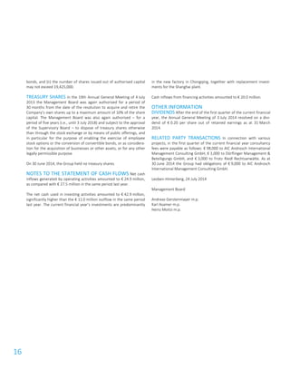 16
bonds, and (ii) the number of shares issued out of authorised capital
may not exceed 19,425,000.
TREASURY SHARES In the 19th Annual General Meeting of 4 July
2013 the Management Board was again authorised for a period of
30 months from the date of the resolution to acquire and retire the
Company’s own shares up to a maximum amount of 10% of the share
capital. The Management Board was also again authorised – for a
period of five years (i.e., until 3 July 2018) and subject to the approval
of the Supervisory Board – to dispose of treasury shares otherwise
than through the stock exchange or by means of public offerings, and
in particular for the purpose of enabling the exercise of employee
stock options or the conversion of convertible bonds, or as considera-
tion for the acquisition of businesses or other assets, or for any other
legally permissible purpose.
On 30 June 2014, the Group held no treasury shares.
NOTES TO THE STATEMENT OF CASH FLOWS Net cash
inflows generated by operating activities amounted to € 24.9 million,
as compared with € 27.5 million in the same period last year.
The net cash used in investing activities amounted to € 42.9 million,
significantly higher than the € 11.0 million outflow in the same period
last year. The current financial year’s investments are predominantly
in the new factory in Chongqing, together with replacement invest-
ments for the Shanghai plant.
Cash inflows from financing activities amounted to € 20.0 million.
OTHER INFORMATION
DIVIDENDS After the end of the first quarter of the current financial
year, the Annual General Meeting of 3 July 2014 resolved on a divi-
dend of € 0.20 per share out of retained earnings as at 31 March
2014.
RELATED PARTY TRANSACTIONS In connection with various
projects, in the first quarter of the current financial year consultancy
fees were payable as follows: € 98,000 to AIC Androsch International
Management Consulting GmbH, € 3,000 to Dörflinger Management &
Beteiligungs GmbH, and € 3,000 to Frotz Riedl Rechtsanwälte. As at
30 June 2014 the Group had obligations of € 9,000 to AIC Androsch
International Management Consulting GmbH.
Leoben-Hinterberg, 24 July 2014
Management Board
Andreas Gerstenmayer m.p.
Karl Asamer m.p.
Heinz Moitzi m.p.
 
