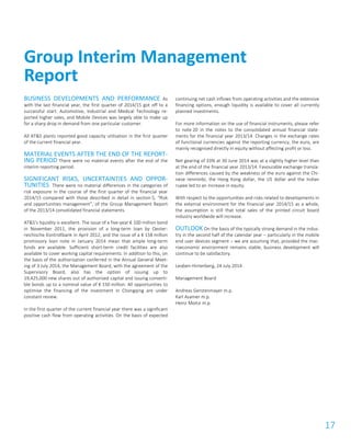 17
BUSINESS DEVELOPMENTS AND PERFORMANCE As
with the last financial year, the first quarter of 2014/15 got off to a
successful start. Automotive, Industrial and Medical Technology re-
ported higher sales, and Mobile Devices was largely able to make up
for a sharp drop in demand from one particular customer.
All AT&S plants reported good capacity utilisation in the first quarter
of the current financial year.
MATERIAL EVENTS AFTER THE END OF THE REPORT-
ING PERIOD There were no material events after the end of the
interim reporting period.
SIGNIFICANT RISKS, UNCERTAINTIES AND OPPOR-
TUNITIES There were no material differences in the categories of
risk exposure in the course of the first quarter of the financial year
2014/15 compared with those described in detail in section 5, “Risk
and opportunities management”, of the Group Management Report
of the 2013/14 consolidated financial statements.
AT&S’s liquidity is excellent. The issue of a five-year € 100 million bond
in November 2011, the provision of a long-term loan by Oester-
reichische Kontrollbank in April 2012, and the issue of a € 158 million
promissory loan note in January 2014 mean that ample long-term
funds are available. Sufficient short-term credit facilities are also
available to cover working capital requirements. In addition to this, on
the basis of the authorisation conferred in the Annual General Meet-
ing of 3 July 2014, the Management Board, with the agreement of the
Supervisory Board, also has the option of issuing up to
19,425,000 new shares out of authorised capital and issuing converti-
ble bonds up to a nominal value of € 150 million. All opportunities to
optimise the financing of the investment in Chongqing are under
constant review.
In the first quarter of the current financial year there was a significant
positive cash flow from operating activities. On the basis of expected
continuing net cash inflows from operating activities and the extensive
financing options, enough liquidity is available to cover all currently
planned investments.
For more information on the use of financial instruments, please refer
to note 20 in the notes to the consolidated annual financial state-
ments for the financial year 2013/14. Changes in the exchange rates
of functional currencies against the reporting currency, the euro, are
mainly recognised directly in equity without affecting profit or loss.
Net gearing of 33% at 30 June 2014 was at a slightly higher level than
at the end of the financial year 2013/14. Favourable exchange transla-
tion differences caused by the weakness of the euro against the Chi-
nese renminbi, the Hong Kong dollar, the US dollar and the Indian
rupee led to an increase in equity.
With respect to the opportunities and risks related to developments in
the external environment for the financial year 2014/15 as a whole,
the assumption is still that total sales of the printed circuit board
industry worldwide will increase.
OUTLOOK On the basis of the typically strong demand in the indus-
try in the second half of the calendar year – particularly in the mobile
end user devices segment – we are assuming that, provided the mac-
roeconomic environment remains stable, business development will
continue to be satisfactory.
Leoben-Hinterberg, 24 July 2014
Management Board
Andreas Gerstenmayer m.p.
Karl Asamer m.p.
Heinz Moitzi m.p.
Group Interim Management
Report
 