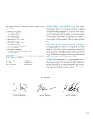 05
Key indicators for the first three months of the financial year 2014/15
are as follows:
 Revenue: € 141.3 million
 Gross profit: € 28.5 million
for a margin of 20.2%
 EBITDA: € 29.1 million
for a margin of 20.6%
 Operating result: € 13.3 million
for a margin of 9.4%
 Profit before tax: € 10.7 million
for a margin of 7.5%
 Profit for the period: € 7.6 million
for a margin of 5.4%
 Earnings per share: € 0.19
 No. of shares outstanding (average)*: 38,850
* Thousands of shares
FINANCING The maturities of the total financial liabilities of
€ 396.1 million were as follows:
Less than 1 year: € 48.3 million
1–5 years: € 304.2 million
More than 5 years: € 43.6 million
MOBILE DEVICES PERFORMING WELL Mobile Devices’
sales reached € 68.0 million, down by around 9% on the previous
year’s total (Q1 2013/14: € 74.5 million). Comparatively low volumes
resulted from different time periods for the ramp-up of new projects.
While the same period of 2013/14 was characterised by the introduc-
tion of the BB10 platform, this year reflects normal seasonal patterns
with new product ramp-ups taking effect a quarter later. However, in
our view current revenue is encouraging and we are already in a
highly attractive position after the first quarter in a long-term compar-
ison.
INDUSTRIAL & AUTOMOTIVE GROWTH CONTINUES
Industrial & Automotive’s sales for the first quarter of 2014/15
reached € 72.6 million, an increase of around 9% on the comparative
period (Q1 2013/14: € 66.4 million). Increased use of innovative elec-
tronics in cars has led to a rising demand for high-value printed circuit
boards. The growth in industrial applications remains steady, primarily
due to positive demand for applications used in machine-to-machine
(M2M) communication, industrial automation and LEDs.
CHONGQING Development of the Chongqing plant with a strate-
gic focus on the new integrated circuit (IC) substrates business is
progressing according to plan. The installation and qualification pro-
cess has been launched for production equipment and machinery.
Thanks to its Chongqing facility, AT&S is among the first companies to
enter high-volume IC substrate production in China.
With best regards
Andreas Gerstenmayer
Chairman of the Board
Karl Asamer
Member of the Board
Heinz Moitzi
Member of the Board
 
