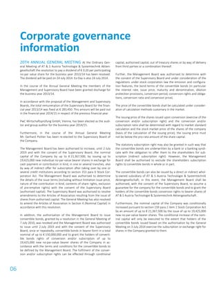 06
20TH ANNUAL GENERAL MEETING At the Ordinary Gen-
eral Meeting of AT & S Austria Technologie & Systemtechnik Aktien-
gesellschaft the resolution to pay a dividend of € 0.20 per participating
no-par value share for the business year 2013/14 has been resolved.
The dividend will be paid on 24 July 2014. Ex-Day is also 24 July 2014.
In the course of the Annual General Meeting the members of the
Management and Supervisory Board have been granted discharge for
the business year 2013/14.
In accordance with the proposal of the Management and Supervisory
Boards, the total remuneration of the Supervisory Board for the finan-
cial year 2013/14 was fixed at € 283,450. This amount will be paid out
in the financial year 2014/15 in respect of the previous financial year.
PwC Wirtschaftsprüfung GmbH, Vienna, has been elected as the audi-
tor and group auditor for the business year 2014/15.
Furthermore, in the course of the Annual General Meeting
Mr. Gerhard Pichler has been re-elected to the Supervisory Board of
the Company.
The Management Board has been authorised to increase, until 2 July
2019 and with the consent of the Supervisory Board, the nominal
capital of the Company by up to € 21,367,500, by issuing up to
19,425,000 new individual no-par-value bearer shares in exchange for
cash payment or contribution in kind, in one or several tranches, also
by way of indirect offer for subscription after taking over by one or
several credit institutions according to section 153 para 6 Stock Cor-
poration Act. The Management Board was authorised to determine
the details of the issue terms (including without limitation issue price,
nature of the contribution in kind, contents of share rights, exclusion
of pre-emptive rights) with the consent of the Supervisory Board
(authorised capital). The Supervisory Board was authorised to resolve
amendments to the Articles of Association resulting from the issue of
shares from authorised capital. The General Meeting has also resolved
to amend the Articles of Association in Section 4 (Nominal Capital) in
accordance with this resolution.
In addition, the authorisation of the Management Board to issue
convertible bonds, granted by a resolution in the General Meeting of
7 July 2010, was revoked and the Management Board was authorised
to issue until 2 July 2019 and with the consent of the Supervisory
Board, once or repeatedly, convertible bonds in bearer form in a total
nominal of up to € 150,000,000 and to grant the holders of converti-
ble bonds rights of conversion and/or subscription of up to
19,425,000 new no-par-value bearer shares of the Company in ac-
cordance with the terms and conditions for the convertible bonds to
be defined by the Management Board. The fulfilment of the conver-
sion and/or subscription rights can be effected through conditional
capital, authorised capital, out of treasury shares or by way of delivery
from third parties or a combination thereof.
Further, the Management Board was authorised to determine with
the consent of the Supervisory Board and under consideration of the
regulations under stock corporation law the emission and configura-
tion features, the bond terms of the convertible bonds (in particular
the interest rate, issue price, maturity and denomination, dilution
protection provisions, conversion period, conversion rights and obliga-
tions, conversion ratio and conversion price).
The price of the convertible bonds shall be calculated under consider-
ation of calculation methods customary in the market.
The issuing price of the shares issued upon conversion (exercise of the
conversion and/or subscription right) and the conversion and/or
subscription ratio shall be determined with regard to market standard
calculation and the stock market price of the shares of the company
(basis of the calculation of the issuing price); the issuing price must
not be below the pro-rata amount of the share capital.
The statutory subscription right may also be granted in such way that
the convertible bonds are underwritten by a bank or a banking syndi-
cate with the obligation to offer them to the shareholders for sub-
scription (indirect subscription right). However, the Management
Board shall be authorised to exclude the shareholders subscription
rights to convertible bonds in whole or in part.
The convertible bonds can also be issued by a direct or indirect whol-
ly-owned subsidiary of AT & S Austria Technologie & Systemtechnik
Aktiengesellschaft; in this event, the Management Board shall be
authorised, with the consent of the Supervisory Board, to assume a
guarantee for the company for the convertible bonds and to grant the
holders of the convertible bonds conversion rights to bearer shares of
AT & S Austria Technologie & Systemtechnik Aktiengesellschaft.
Furthermore, the nominal capital of the Company was conditionally
increased pursuant to section 159 para 2 item 1 Stock Corporation Act
by an amount of up to € 21,367,500 by the issue of up to 19,425,000
new no-par-value bearer shares. The conditional increase of the nom-
inal capital will only be executed to the extent that holders of the
convertible bonds issued based on the authorisation by the General
Meeting on 3 July 2014 exercise the subscription or exchange right for
shares in the Company granted to them.
Corporate governance
information
 