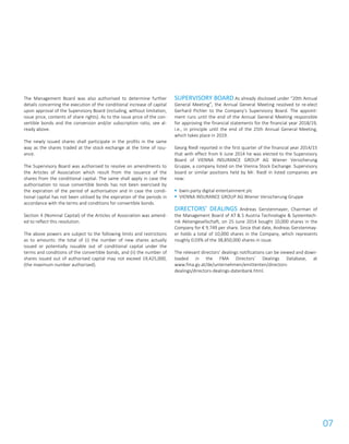 07
The Management Board was also authorised to determine further
details concerning the execution of the conditional increase of capital
upon approval of the Supervisory Board (including, without limitation,
issue price, contents of share rights). As to the issue price of the con-
vertible bonds and the conversion and/or subscription ratio, see al-
ready above.
The newly issued shares shall participate in the profits in the same
way as the shares traded at the stock exchange at the time of issu-
ance.
The Supervisory Board was authorised to resolve on amendments to
the Articles of Association which result from the issuance of the
shares from the conditional capital. The same shall apply in case the
authorisation to issue convertible bonds has not been exercised by
the expiration of the period of authorisation and in case the condi-
tional capital has not been utilised by the expiration of the periods in
accordance with the terms and conditions for convertible bonds.
Section 4 (Nominal Capital) of the Articles of Association was amend-
ed to reflect this resolution.
The above powers are subject to the following limits and restrictions
as to amounts: the total of (i) the number of new shares actually
issued or potentially issuable out of conditional capital under the
terms and conditions of the convertible bonds, and (ii) the number of
shares issued out of authorised capital may not exceed 19,425,000,
(the maximum number authorised).
SUPERVISORY BOARD As already disclosed under “20th Annual
General Meeting”, the Annual General Meeting resolved to re-elect
Gerhard Pichler to the Company’s Supervisory Board. The appoint-
ment runs until the end of the Annual General Meeting responsible
for approving the financial statements for the financial year 2018/19,
i.e., in principle until the end of the 25th Annual General Meeting,
which takes place in 2019.
Georg Riedl reported in the first quarter of the financial year 2014/15
that with effect from 6 June 2014 he was elected to the Supervisory
Board of VIENNA INSURANCE GROUP AG Wiener Versicherung
Gruppe, a company listed on the Vienna Stock Exchange. Supervisory
board or similar positions held by Mr. Riedl in listed companies are
now:
 bwin.party digital entertainment plc
 VIENNA INSURANCE GROUP AG Wiener Versicherung Gruppe
DIRECTORS’ DEALINGS Andreas Gerstenmayer, Chairman of
the Management Board of AT & S Austria Technologie & Systemtech-
nik Aktiengesellschaft, on 25 June 2014 bought 10,000 shares in the
Company for € 9.749 per share. Since that date, Andreas Gerstenmay-
er holds a total of 10,000 shares in the Company, which represents
roughly 0.03% of the 38,850,000 shares in issue.
The relevant directors’ dealings notifications can be viewed and down-
loaded in the FMA Directors’ Dealings Database, at
www.fma.gv.at/de/unternehmen/emittenten/directors-
dealings/directors-dealings-datenbank.html.
 