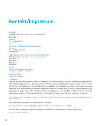 18
KONTAKT
AT & S Austria Technologie & Systemtechnik Aktiengesellschaft
Fabriksgasse 13
8700 Leoben
Österreich
Tel.: +43 (0) 3842 200-0
www.ats.net
INVESTOR RELATIONS & COMMUNICATIONS
Elke Koch
Tel.: +43 (0) 3842 200-5925
e.koch@ats.net
HERAUSGEBER UND FÜR DEN INHALT VERANTWORTLICH
AT & S Austria Technologie & Systemtechnik Aktiengesellschaft
Fabriksgasse 13
8700 Leoben
Österreich
www.ats.net
FOTOS
Helmut Jokesch, Fotostudio Jokesch, Graz
Werbeagentur DMP, Maria Enzersdorf
ILLUSTRATIONEN
LULU*/carolineseidler.com
DISCLAIMER
Dieser Bericht enthält zukunftsbezogene Aussagen, die auf Basis von zum Erstellungszeitpunkt zur Verfügung stehenden Informationen getroffen
wurden. Sie werden üblicherweise mit Wörtern wie „erwarten“, „planen“, „rechnen“, „beabsichtigen“, „könnten“, „werden“, „Ziel“, „Einschät-
zung“ und ähnlichen Begriffen umschrieben. Aussagen dieser Art beruhen auf aktuellen Erwartungen und Annahmen. Solche Aussagen unterlie-
gen ihrer Natur nach bekannten und unbekannten Risiken und Unsicherheiten. Die tatsächlichen Entwicklungen können von den dargestellten
Erwartungen daher wesentlich abweichen. Empfänger dieses Berichts sollten diese Aussagen daher nur mit der entsprechend gebotenen Vor-
sicht zur Kenntnis nehmen. Weder AT&S noch irgendeine andere Person übernehmen für die Richtigkeit und Vollständigkeit der in diesem Be-
richt enthaltenen, die Zukunft betreffenden Aussagen Verantwortung. AT&S übernimmt keine Verpflichtung, diese Aussagen, etwa in Hinblick
auf geänderte Annahmen und Erwartungen oder zukünftige Entwicklungen und Ereignisse sowie tatsächliche Ergebnisse, zu aktualisieren.
Durch die kaufmännische Rundung von in diesem Bericht enthaltenen Einzelpositionen und Prozentangaben kann es zu geringfügigen Rechendif-
ferenzen kommen.
Personenbezogene Formulierungen sind geschlechtsneutral zu verstehen.
Dieser Bericht stellt keine Empfehlung oder Einladung zum Kauf oder Verkauf von Wertpapieren der AT&S dar.
Der Bericht wurde in deutscher und englischer Sprache verfasst. Maßgeblich ist in Zweifelsfällen die deutschsprachige Version.
Druck- und Satzfehler vorbehalten.
Kontakt/Impressum
 