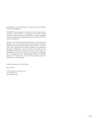 09
wird weiterhin von einem weltweiten Umsatzanstieg in der Leiterplat-
tenindustrie ausgegangen.
AUSBLICK Das Management erwartet für das vierte Quartal einen
normalen saisonalen Verlauf mit gegenüber dem dritten Quartal
reduzierter, aber weiterhin guter Nachfrage bei mobilen Endgeräten
und eine anhaltend starke Nachfrage im Bereich Industrial und Auto-
motive sowie Medical.
Auf Basis der erfreulichen Geschäftsentwicklung in den ersten neun
Monaten sowie unter Berücksichtigung der Saisonalität im Bereich
Mobile Devices & Substrates im vierten Quartal, unter der Vorausset-
zung eines makroökonomisch stabilen Umfeldes und Einbeziehung
derzeitiger Wechselkurse, hebt der Vorstand den Ausblick für das
Geschäftsjahr 2014/15 an und geht von einem Umsatz in Höhe von
623-633 Mio. € (VJ: 589,9 Mio. €) aus. Dies entspricht einer Steigerung
von 6-7 % gegenüber dem Wirtschaftsjahr 2013/14. Die EBITDA-
Marge soll bei 23-24 % (VJ: 21,6 %) und damit deutlich über dem
Zielkorridor von 18-20 % liegen.
Leoben-Hinterberg, am 26. Jänner 2015
Der Vorstand
DI (FH) Andreas Gerstenmayer e.h.
Dr. Karl Asamer e.h.
Ing. Heinz Moitzi e.h.
 
