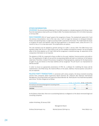 24
OTHER INFORMATION
DIVIDENDS The Annual General Meeting of 5 July 2018 resolved on a dividend payment of € 0.36 per share
from the total balance-sheet profit as at 31 March 2018. The dividend distribution of € 13.9 million took place
on 26 July 2018.
NEW STANDARD IFRS 16 “Leases” governs the recognition of leases. This standard will replace IAS 17 and
the previous interpretations. Due to lthe new rules, it will no longer be necessary to distinguish between
finance and operating leases. A single accounting model is planned for the lessee. This model leads the lessee
to recognize all assets and liabilities under the lease agreement in the balance sheet, unless the term is 12
months or less, or it is a low value asset. The simplifications are options.
This new standard must be adopted to periods starting on or after 1 January 2019. The AT&S Group must
therefore adopt IFRS 16 as of 1 April 2019 an will use the modified retrospective method. The accumulated
effect of the initial adoption as of 1 April 2019 will be recognised in retained earnings. An adjustment of the
comparative information ist not required.
The adoption of IFRS 16 is expected to lhave an effect on the asset, liabilities, financial position and profit or
loss. The capitalisation of rights of use and the corresponding liability will lead to an extension of the balance
sheet total. Thererfore, instead of the previous recognition of leasing expenses, expenses for the depreciation
of rights of use and interest on the lease liabilities will be recognised. This will result in an improvement of
EBITDA and EBIT.
In order to ensure an appropriate presentation of IFRS 16, a software for modelling the leases will be
implemented in the AT&S Group. No material effects on the assets, liabilities, financial position and profit or
loss are expected.
RELATED PARTY TRANSACTIONS In connection with various projects, the Group received consulting
services from companies where Supervisory Board Chairman Mr. Androsch (AIC Androsch International
Management Consulting GmbH) and Supervisory Board Member Mr. Riedl (Kanzlei Frotz Riedl Rechtsanwälte)
were active. The fees charged are as follows:
€ in thousands 01 Apr - 31 Dec 2018 01 Apr - 31 Dec 2017
AIC Androsch International Management Consulting GmbH 285 286
Frotz Riedl Rechtsanwälte 1 –
Total fees 286 286
At the balance sheet date, there are no outstanding balances or obligations to the above mentioned legal and
consulting companies.
Leoben-Hinterberg, 30 January 2018
Management Board
Andreas Gerstenmayer m.p. Monika Stoisser-Göhring m.p. Heinz Moitzi m.p.
 
