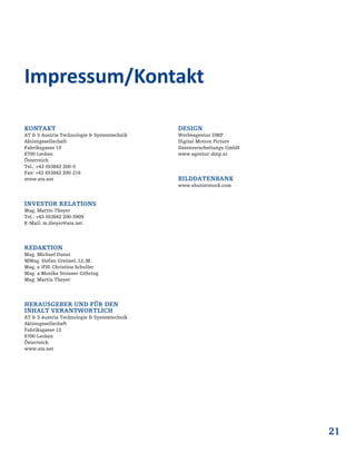 21
KONTAKT
AT & S Austria Technologie & Systemtechnik
Aktiengesellschaft
Fabriksgasse 13
8700 Leoben
Österreich
Tel.: +43 (0)3842 200-0
Fax: +43 (0)3842 200-216
www.ats.net
INVESTOR RELATIONS
Mag. Martin Theyer
Tel.: +43 (0)3842 200-5909
E-Mail: m.theyer@ats.net
REDAKTION
Mag. Michael Dunst
MMag. Stefan Greimel, LL.M.
Mag. a (FH) Christina Schuller
Mag. a Monika Stoisser-Göhring
Mag. Martin Theyer
HERAUSGEBER UND FÜR DEN
INHALT VERANTWORTLICH
AT & S Austria Technologie & Systemtechnik
Aktiengesellschaft
Fabriksgasse 13
8700 Leoben
Österreich
www.ats.net
DESIGN
Werbeagentur DMP
Digital Motion Picture
Datenverarbeitungs GmbH
www.agentur-dmp.at
BILDDATENBANK
www.shutterstock.com
Impressum/Kontakt
 