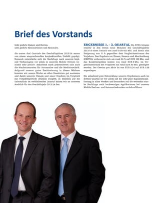 04
Sehr geehrte Damen und Herren,
sehr geehrte Aktionärinnen und Aktionäre,
die ersten drei Quartale des Geschäftsjahres 2013/14 waren
von einem anspruchsvollen konjunkturellen Umfeld geprägt.
Dennoch entwickelte sich die Nachfrage nach unseren high-
end Technologien vor allem in unserem Mobile Devices Ge-
schäft sehr positiv. Anhaltend stark präsentierten sich auch
die Wachstumsraten für Automotive und die Medizintechnik.
Aufgrund unserer guten Positionierung in diesen Märkten
konnten wir unsere Werke an allen Standorten gut auslasten
und damit unseren Umsatz und unser Ergebnis im Vergleich
zur Vorjahresperiode deutlich steigern. In Hinblick auf die
Saisonalität im verbleibenden Quartal halten wir an unserem
Ausblick für das Geschäftsjahr 2013/14 fest.
ERGEBNISSE 1. – 3. QUARTAL Die AT&S-Gruppe
erzielte in den ersten neun Monaten des Geschäftsjahres
2013/14 einen Umsatz von rund EUR 451 Mio. und damit eine
Steigerung von 11 % gegenüber dem Vergleichszeitraum des
Vorjahres. Das Ergebnis vor Zinsen, Steuern und Abschreibung
(EBITDA) verbesserte sich um rund 34 % auf EUR 100 Mio. und
das Konzernergebnis konnte von rund EUR 6 Mio. im Ver-
gleichszeitraum des Vorjahres auf rund EUR 30 Mio. gesteigert
werden. Der Gewinn pro Aktie ist von EUR 0,24 auf EUR 1,08
angestiegen.
Die anhaltend gute Entwicklung unseres Ergebnisses auch im
dritten Quartal ist vor allem auf die sehr gute Kapazitätsaus-
lastung in allen Werken und besonders auf die weiterhin star-
ke Nachfrage nach hochwertigen Applikationen bei unseren
Mobile Devices- und Automotivekunden zurückzuführen.
Brief des Vorstands
 