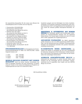 05
Die wesentlichen Kennzahlen für die ersten neun Monate des
Geschäftsjahres 2013/14 stellen sich wie folgt dar:
 Umsatzerlöse: EUR 450,95 Mio.
 Bruttogewinn: EUR 93,61 Mio.,
das entspricht einer Marge von 20,76 %
 EBITDA: EUR 100,14 Mio.,
das entspricht einer Marge von 22,21 %
 Betriebsergebnis: EUR 43,46 Mio.,
das entspricht einer Marge von 9,64 %
 Ergebnis vor Steuern: EUR 34,37 Mio.,
das entspricht einer Marge von 7,62 %
 Konzernergebnis: EUR 30,44 Mio.,
das entspricht einer Marge von 6,75 %
 Gewinn pro Aktie: EUR 1,08
 Anzahl der Aktien, Durchschnitt*: 28.193
* in 1.000 Stück
FINANZIERUNGSLAGE Die Fristigkeiten der Brutto-
Finanzverbindlichkeiten in Höhe von EUR 215,3 Mio. weisen
folgende Struktur auf:
< 1 Jahr: EUR 45,6 Mio.
1–5 Jahre: EUR 152,4 Mio.
> 5 Jahre: EUR 17,3 Mio.
MOBILE DEVICES PUNKTET MIT HOHER
QUALITÄT Auch im dritten Quartal verzeichnete das
Werk in Shanghai weiterhin eine gute Auslastung. In Summe
stieg der Umsatz in den ersten neun Monaten im Vergleich zur
Vorjahresperiode um rund 10 % (rund EUR 23 Mio.).
Zusätzlich spiegelt sich die Wichtigkeit der hohen Qualitäts-
standards in der kürzlich erhaltenen Auszeichnung „Best Qua-
lity Performance 2013“ als Hauptlieferant für Smartphones von
ZTE, einem der weltweit größten Smartphone-Hersteller, wi-
der.
INDUSTRIAL & AUTOMOTIVE AUF HOHEM
NIVEAU Die Nachfrage speziell nach hochwertigen Leiter-
platten von Automotivekunden bewegte sich auf anhaltend
hohem Niveau. Der Umsatz legte in Summe um rund 12 % (rund
EUR 21 Mio.) gegenüber der Vorjahresperiode zu.
ADVANCED PACKAGING Der Markt signalisiert
großes Interesse an der von AT&S patentierten ECP® Techno-
logie, was die Adressierung eines wichtigen Technologietrends
bestätigt und mittelfristig weiterhin eine positive Umsatzent-
wicklung erwarten lässt.
IC-SUBSTRATE WERK CHONGQING Der
Aufbau des Werkes in Chongqing für das neue Geschäftsfeld
IC-Substrates (Integrated Circuit Substrates) verläuft planmä-
ßig. In den letzten neun Monaten lag der Fokus auf der Instal-
lation der notwendigen Infrastruktur.
AUSBLICK GESCHÄFTSJAHR 2013/14 In
Anbetracht der Saisonalität in unserer Branche bleibt unser
Ausblick auf das Gesamtjahr 2013/14 unverändert: Umsatz-
wachstum von 5 % gegenüber dem Vorjahr und eine EBITDA
Marge von 18-20 %.
Mit freundlichen Grüßen
DI (FH) Andreas Gerstenmayer
Vorstandsvorsitzender
Ing. Heinz Moitzi
Technikvorstand
 