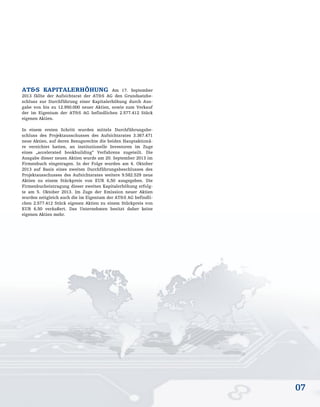 07
AT&S KAPITALERHÖHUNG Am 17. September
2013 fällte der Aufsichtsrat der AT&S AG den Grundsatzbe-
schluss zur Durchführung einer Kapitalerhöhung durch Aus-
gabe von bis zu 12.950.000 neuer Aktien, sowie zum Verkauf
der im Eigentum der AT&S AG befindlichen 2.577.412 Stück
eigenen Aktien.
In einem ersten Schritt wurden mittels Durchführungsbe-
schluss des Projektausschusses des Aufsichtsrates 3.367.471
neue Aktien, auf deren Bezugsrechte die beiden Hauptaktionä-
re verzichtet hatten, an institutionelle Investoren im Zuge
eines „accelerated bookbuilding“ Verfahrens zugeteilt. Die
Ausgabe dieser neuen Aktien wurde am 20. September 2013 im
Firmenbuch eingetragen. In der Folge wurden am 4. Oktober
2013 auf Basis eines zweiten Durchführungsbeschlusses des
Projektausschusses des Aufsichtsrates weitere 9.582.529 neue
Aktien zu einem Stückpreis von EUR 6,50 ausgegeben. Die
Firmenbucheintragung dieser zweiten Kapitalerhöhung erfolg-
te am 5. Oktober 2013. Im Zuge der Emission neuer Aktien
wurden zeitgleich auch die im Eigentum der AT&S AG befindli-
chen 2.577.412 Stück eigenen Aktien zu einem Stückpreis von
EUR 6,50 veräußert. Das Unternehmen besitzt daher keine
eigenen Aktien mehr.
 