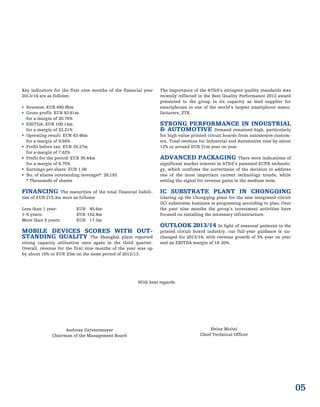 05
Key indicators for the first nine months of the financial year
2013/14 are as follows:
 Revenue: EUR 450.95m
 Gross profit: EUR 93.61m
for a margin of 20.76%
 EBITDA: EUR 100.14m
for a margin of 22.21%
 Operating result: EUR 43.46m
for a margin of 9.64%
 Profit before tax: EUR 34.37m
for a margin of 7.62%
 Profit for the period: EUR 30.44m
for a margin of 6.75%
 Earnings per share: EUR 1.08
 No. of shares outstanding (average)*: 28,193
* Thousands of shares
FINANCING The maturities of the total financial liabili-
ties of EUR 215.3m were as follows:
Less than 1 year: EUR 45.6m
1–5 years: EUR 152.4m
More than 5 years: EUR 17.3m
MOBILE DEVICES SCORES WITH OUT-
STANDING QUALITY The Shanghai plant reported
strong capacity utilisation once again in the third quarter.
Overall, revenue for the first nine months of the year was up
by about 10% or EUR 23m on the same period of 2012/13.
The importance of the AT&S’s stringent quality standards was
recently reflected in the Best Quality Performance 2013 award
presented to the group in its capacity as lead supplier for
smartphones to one of the world’s largest smartphone manu-
facturers, ZTE.
STRONG PERFORMANCE IN INDUSTRIAL
& AUTOMOTIVE Demand remained high, particularly
for high-value printed circuit boards from automotive custom-
ers. Total revenue for Industrial and Automotive rose by about
12% or around EUR 21m year on year.
ADVANCED PACKAGING There were indications of
significant market interest in AT&S’s patented ECP® technolo-
gy, which confirms the correctness of the decision to address
one of the most important current technology trends, while
setting the signal for revenue gains in the medium term.
IC SUBSTRATE PLANT IN CHONGQING
Gearing up the Chongqing plant for the new integrated circuit
(IC) substrates business is progressing according to plan. Over
the past nine months the group’s investment activities have
focused on installing the necessary infrastructure.
OUTLOOK 2013/14 In light of seasonal patterns in the
printed circuit board industry, our full-year guidance is un-
changed for 2013/14, with revenue growth of 5% year on year
and an EBITDA margin of 18-20%.
With best regards
Andreas Gerstenmayer
Chairman of the Management Board
Heinz Moitzi
Chief Technical Officer
 