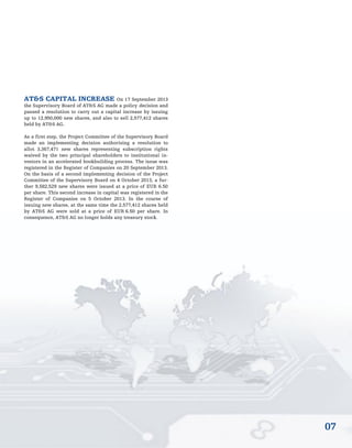 07
AT&S CAPITAL INCREASE On 17 September 2013
the Supervisory Board of AT&S AG made a policy decision and
passed a resolution to carry out a capital increase by issuing
up to 12,950,000 new shares, and also to sell 2,577,412 shares
held by AT&S AG.
As a first step, the Project Committee of the Supervisory Board
made an implementing decision authorising a resolution to
allot 3,367,471 new shares representing subscription rights
waived by the two principal shareholders to institutional in-
vestors in an accelerated bookbuilding process. The issue was
registered in the Register of Companies on 20 September 2013.
On the basis of a second implementing decision of the Project
Committee of the Supervisory Board on 4 October 2013, a fur-
ther 9,582,529 new shares were issued at a price of EUR 6.50
per share. This second increase in capital was registered in the
Register of Companies on 5 October 2013. In the course of
issuing new shares, at the same time the 2,577,412 shares held
by AT&S AG were sold at a price of EUR 6.50 per share. In
consequence, AT&S AG no longer holds any treasury stock.
 