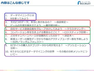 内容はこんな感じです 
1.データマイニングとは 
2.Rを使ってみよう 
3.その2つのデータ，本当に差があるの？ ～仮説検定～ 
4.ビールの生産計画を立てよう ～重回帰分析～ 
5.自社サービス登録会員をグループ分けしてみよう ～クラスタリング～ 
6.コンバージョン率を引き上げる要因はどこに？ ～ロジスティック回帰～ 
7.どのキャンペーンページが効果的だったのか？ ～決定木～ 
8.新規ユーザーの属性データから今後のアクティブユーザー数を予測しよう ～SVM／ランダムフォレスト～ 
9.ECサイトの購入カテゴリデータから何が見える？ ～アソシエーション 分析～ 
10.Rでさらに広がるデータマイニングの世界 ～その他の分析メソッドにつ いて～  