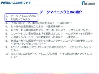 内容はこんな感じです 
1.データマイニングとは 
2.Rを使ってみよう 
3.その2つのデータ，本当に差があるの？ ～仮説検定～ 
4.ビールの生産計画を立てよう ～重回帰分析～ 
5.自社サービス登録会員をグループ分けしてみよう ～クラスタリング～ 
6.コンバージョン率を引き上げる要因はどこに？ ～ロジスティック回帰～ 
7.どのキャンペーンページが効果的だったのか？ ～決定木～ 
8.新規ユーザーの属性データから今後のアクティブユーザー数を予測しよう ～SVM／ランダムフォレスト～ 
9.ECサイトの購入カテゴリデータから何が見える？ ～アソシエーション 分析～ 
10.Rでさらに広がるデータマイニングの世界 ～その他の分析メソッドにつ いて～ 
データマイニングとRの紹介  