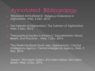 "RELIGIOUS INTOLERANCE." Religious Intolerance in Afghanistan. Web. 5 Dec. 2014. 
The Turkmen of Afghanistan." The Turkmen of Afghanistan. Web. 5 Dec. 2014. 
"Theosophical Society in America." Zoroastrianism: History, Beliefs, and Practices -. Web. 1 Dec. 2014. 
"The World Factbook South Asia: Afghhanistan." Central Intelligence Agency. Central Intelligence Agency. Web. 3 Dec. 2014. 
"Library." Shi'a Islam Origins, Shi'a Islam History, Shi'a Islam Beliefs. Web. 2 Dec. 2014. 