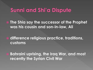 The Shia say the successor of the Prophet was his cousin and son-in-law, Ali 
difference religious practice, traditions, customs 
Bahraini uprising, the Iraq War, and most recently the Syrian Civil War  
