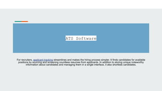 ATS Software
For recruiters, applicant tracking streamlines and makes the hiring process simpler. It finds candidates for available
positions by sourcing and screening countless resumes from applicants. In addition to storing unique noteworthy
information about candidates and managing them in a single interface, it also shortlists candidates.
 