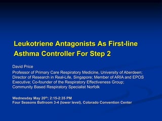 Leukotriene Antagonists As First-line
Asthma Controller For Step 2
David Price
Professor of Primary Care Respiratory Medicine, University of Aberdeen;
Director of Research in Real-Life, Singapore; Member of ARIA and EPOS
Executive; Co-founder of the Respiratory Effectiveness Group;
Community Based Respiratory Specialist Norfolk
Wednesday May 20th; 2:15-2:35 PM
Four Seasons Ballroom 3-4 (lower level), Colorado Convention Center
 