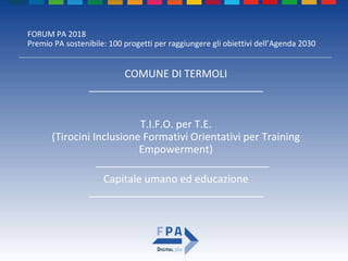FORUM PA 2018
Premio PA sostenibile: 100 progetti per raggiungere gli obiettivi dell’Agenda 2030
T.I.F.O. per T.E.
(Tirocini Inclusione Formativi Orientativi per Training
Empowerment)
______________________________
COMUNE DI TERMOLI
______________________________
Capitale umano ed educazione
______________________________
 
