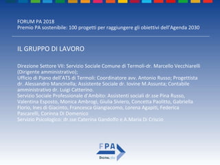 FORUM PA 2018
Premio PA sostenibile: 100 progetti per raggiungere gli obiettivi dell’Agenda 2030
IL GRUPPO DI LAVORO
Direzione Settore VII: Servizio Sociale Comune di Termoli-dr. Marcello Vecchiarelli
(Dirigente amministrativo);
Ufficio di Piano dell’ATS di Termoli: Coordinatore avv. Antonio Russo; Progettista
dr. Alessandro Mancinella; Assistente Sociale dr. Iovine M.Assunta; Contabile
amministrativo dr. Luigi Catterino.
Servizio Sociale Professionale d’Ambito: Assistenti sociali dr.sse Pina Russo,
Valentina Esposto, Monica Ambrogi, Giulia Siviero, Concetta Paolitto, Gabriella
Florio, Ines di Giacinto, Francesca Giangiacomo, Lorena Agapiti, Federica
Pascarelli, Corinna Di Domenico
Servizio Psicologico: dr.sse Caterina Gandolfo e A.Maria Di Criscio
 
