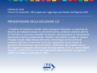 FORUM PA 2018
Premio PA sostenibile: 100 progetti per raggiungere gli obiettivi dell’Agenda 2030
PRESENTAZIONE DELLA SOLUZIONE 2/2
L'obiettivo di inclusione sociale viene perseguito attraverso un percorso di
tirocinio da realizzare presso le amministrazione pubbliche aderenti all'ATS
di Termoli e un percorso formativo finalizzato all'acquisizione di competenze
trasversali e tecnico-professionali. Obiettivo secondario è quello di valutare
l'impatto sociale della misura attraverso metodologie ad hoc al fine di
orientare politiche di intervento future per supportare nuove misure di
sostegno all'inserimento socio-lavorativo. Destinatari del progetto sono n.
82 soggetti svantaggiati (disoccupati da lunga durata e con un valore ISEEE
inferiore ai 6000 € e che non sono beneficiari delle misure di sostegno al
reddito di carattere nazionale es. ReI).
 