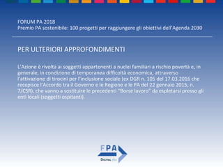 FORUM PA 2018
Premio PA sostenibile: 100 progetti per raggiungere gli obiettivi dell’Agenda 2030
PER ULTERIORI APPROFONDIMENTI
L’Azione è rivolta ai soggetti appartenenti a nuclei familiari a rischio povertà e, in
generale, in condizione di temporanea difficoltà economica, attraverso
l’attivazione di tirocini per l’inclusione sociale (ex DGR n. 105 del 17.03.2016 che
recepisce l’Accordo tra il Governo e le Regione e le PA del 22 gennaio 2015, n.
7/CSR), che vanno a sostituire le precedenti “Borse lavoro” da espletarsi presso gli
enti locali (soggetti ospitanti).
 