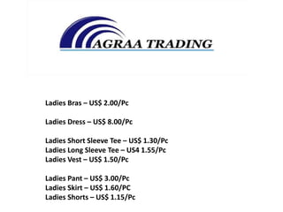 Ladies Bras – US$ 2.00/Pc
Ladies Dress – US$ 8.00/Pc
Ladies Short Sleeve Tee – US$ 1.30/Pc
Ladies Long Sleeve Tee – US4 1.55/Pc
Ladies Vest – US$ 1.50/Pc
Ladies Pant – US$ 3.00/Pc
Ladies Skirt – US$ 1.60/PC
Ladies Shorts – US$ 1.15/Pc
 