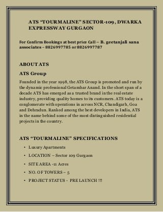 ATS “TOURMALINE” SECTOR-109, DWARKA
EXPRESSWAY GURGAON
For Confirm Bookings at best price Call – B. geetanjali sana
associates – 8826997785 or 8826997787
ABOUT ATS
ATS Group
Founded in the year 1998, the ATS Group is promoted and run by
the dynamic professional Getambar Anand. In the short span of a
decade ATS has emerged as a trusted brand in the real estate
industry, providing quality homes to its customers. ATS today is a
conglomerate with operations in across NCR, Chandigarh, Goa
and Dehradun. Ranked among the best developers in India, ATS
in the name behind some of the most distinguished residential
projects in the country.
ATS “TOURMALINE” SPECIFICATIONS
• Luxury Apartments
• LOCATION – Sector 109 Gurgaon
• SITE AREA -11 Acres
• NO. OF TOWERS – 5
• PROJECT STATUS - PRE LAUNCH !!!
 