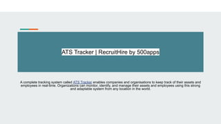 ATS Tracker | RecruitHire by 500apps
A complete tracking system called ATS Tracker enables companies and organisations to keep track of their assets and
employees in real-time. Organizations can monitor, identify, and manage their assets and employees using this strong
and adaptable system from any location in the world.
 
