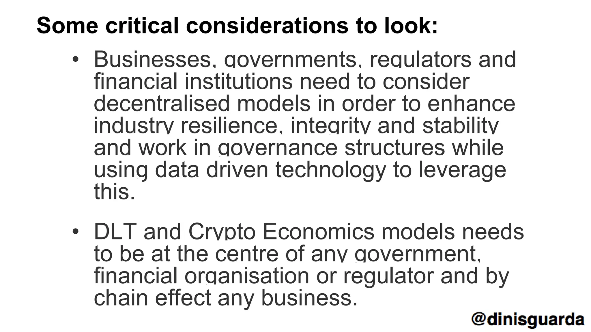 Some critical considerations to look:
• Businesses, governments, regulators and
financial institutions need to consider
decentralised models in order to enhance
industry resilience, integrity and stability
and work in governance structures while
using data driven technology to leverage
this.
• DLT and Crypto Economics models needs
to be at the centre of any government,
financial organisation or regulator and by
chain effect any business.
 