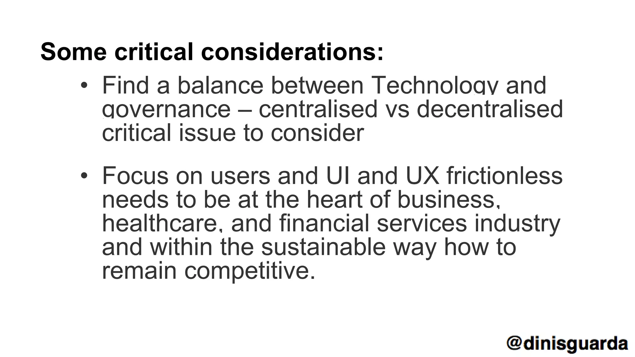 Some critical considerations:
• Find a balance between Technology and
governance – centralised vs decentralised
critical issue to consider
• Focus on users and UI and UX frictionless
needs to be at the heart of business,
healthcare, and financial services industry
and within the sustainable way how to
remain competitive.
 