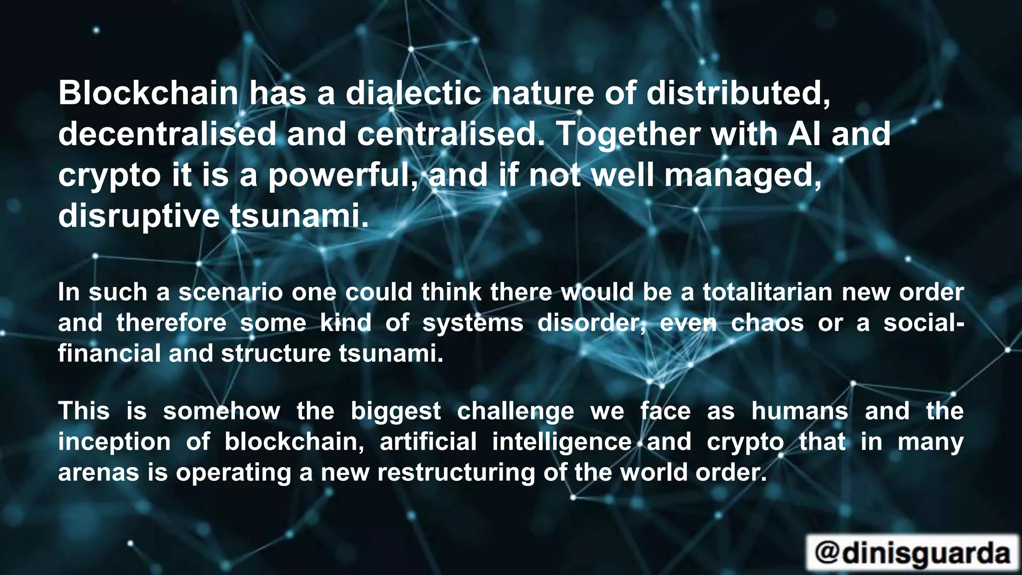 Blockchain has a dialectic nature of distributed,
decentralised and centralised. Together with AI and
crypto it is a powerful, and if not well managed,
disruptive tsunami.
In such a scenario one could think there would be a totalitarian new order
and therefore some kind of systems disorder, even chaos or a social-
financial and structure tsunami.
This is somehow the biggest challenge we face as humans and the
inception of blockchain, artificial intelligence and crypto that in many
arenas is operating a new restructuring of the world order.
 
