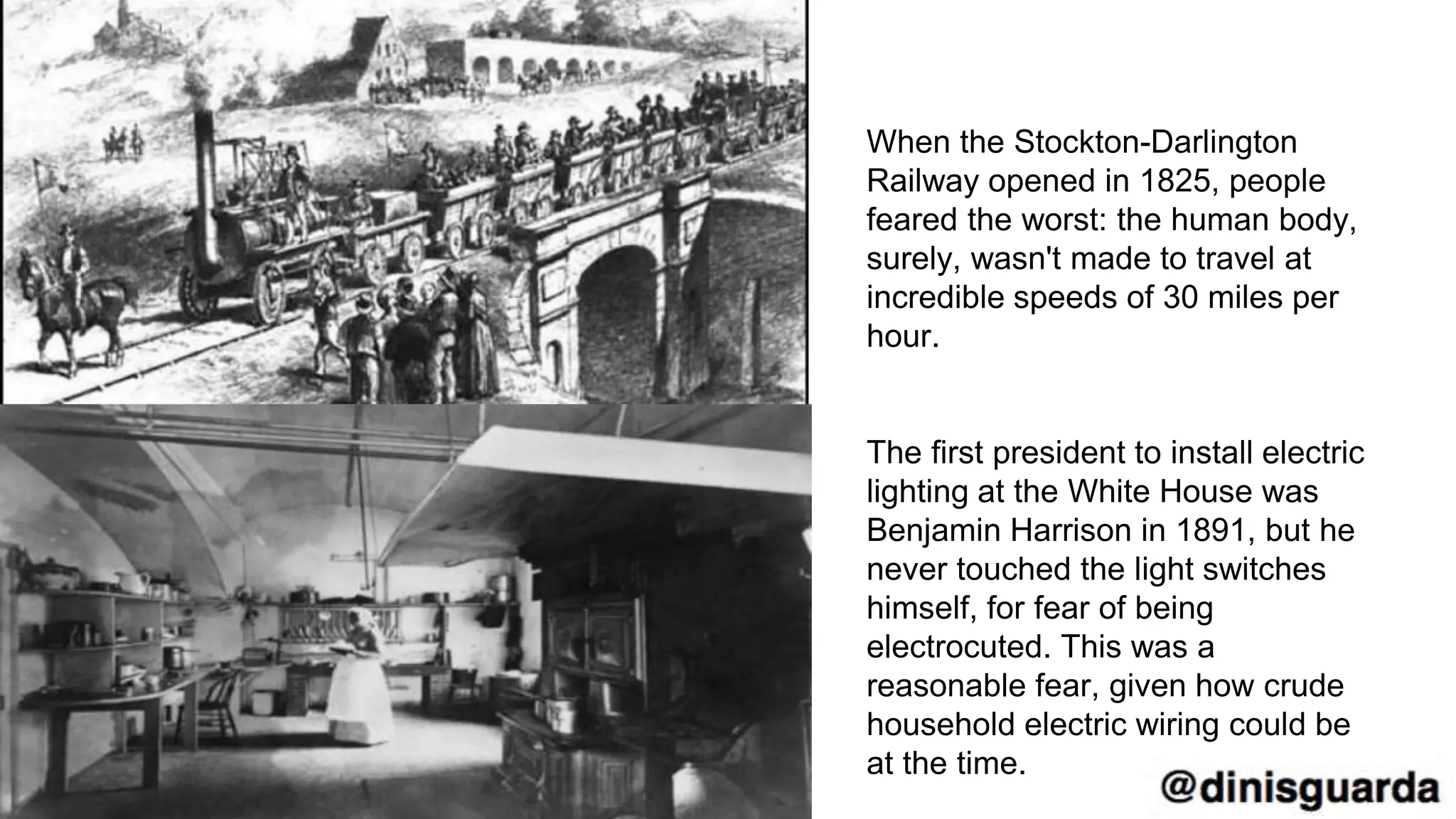 When the Stockton-Darlington
Railway opened in 1825, people
feared the worst: the human body,
surely, wasn't made to travel at
incredible speeds of 30 miles per
hour.
The first president to install electric
lighting at the White House was
Benjamin Harrison in 1891, but he
never touched the light switches
himself, for fear of being
electrocuted. This was a
reasonable fear, given how crude
household electric wiring could be
at the time.
 