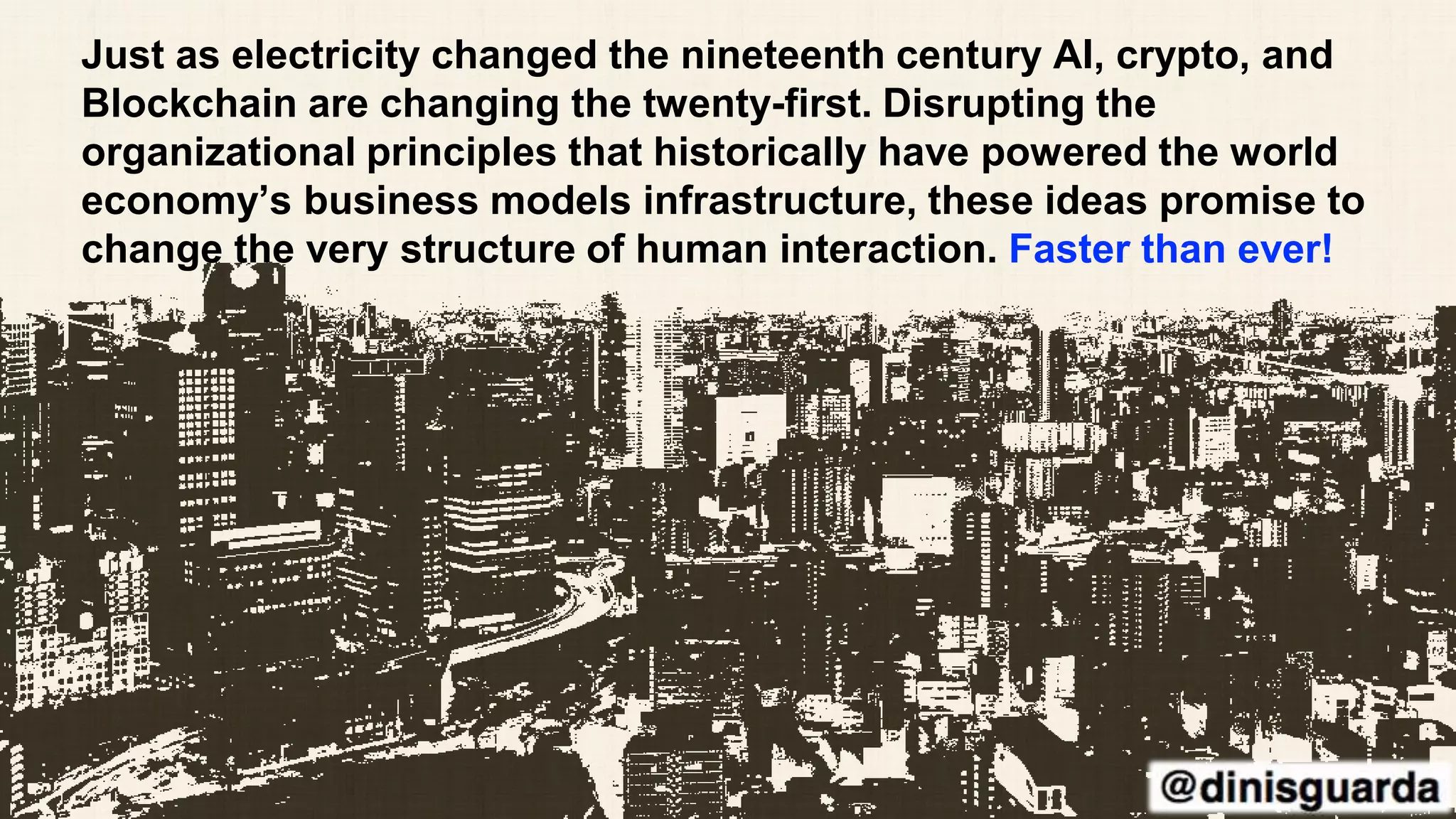 Just as electricity changed the nineteenth century AI, crypto, and
Blockchain are changing the twenty-first. Disrupting the
organizational principles that historically have powered the world
economy’s business models infrastructure, these ideas promise to
change the very structure of human interaction. Faster than ever!
 