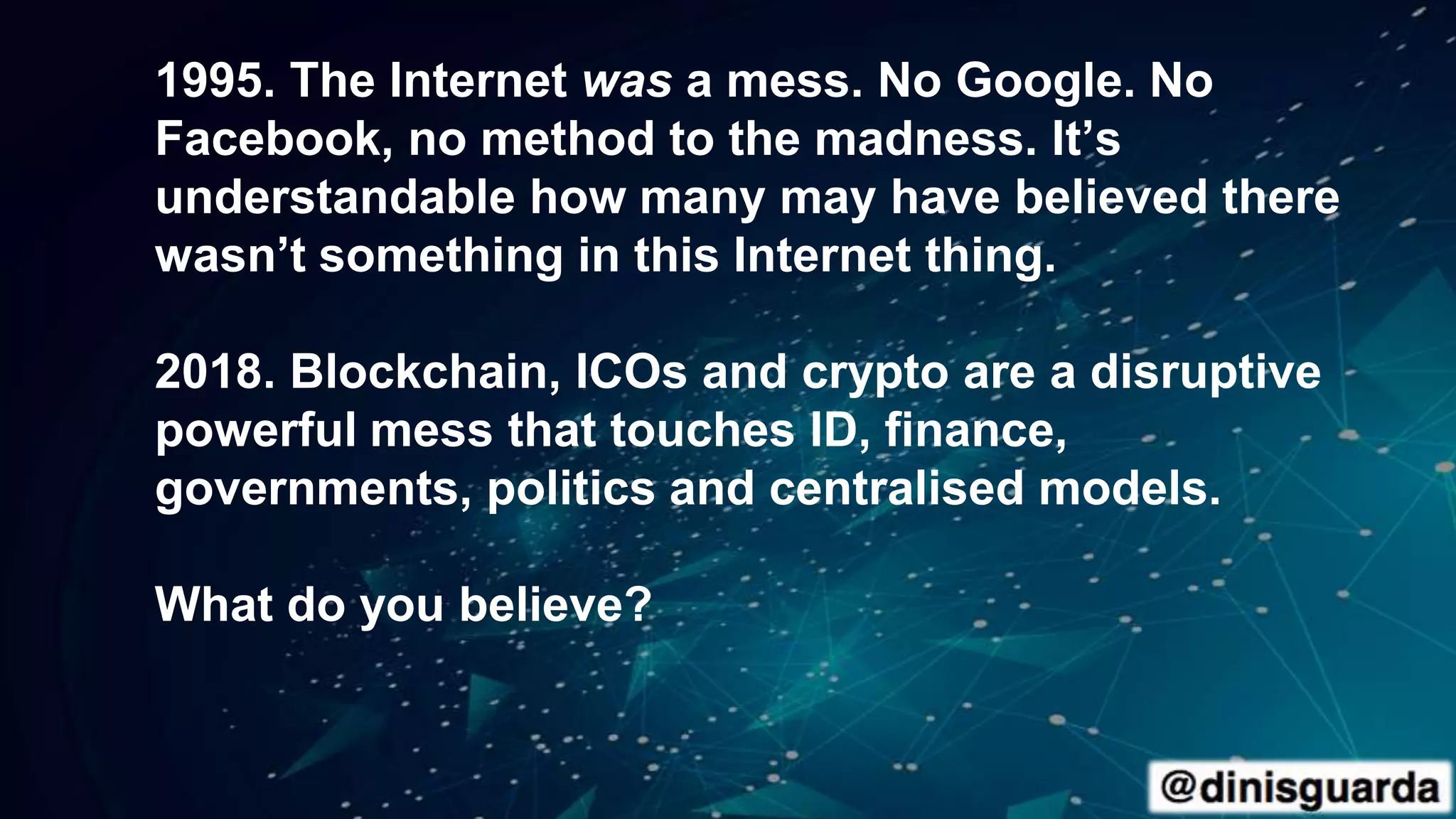 1995. The Internet was a mess. No Google. No
Facebook, no method to the madness. It’s
understandable how many may have believed there
wasn’t something in this Internet thing.
2018. Blockchain, ICOs and crypto are a disruptive
powerful mess that touches ID, finance,
governments, politics and centralised models.
What do you believe?
 