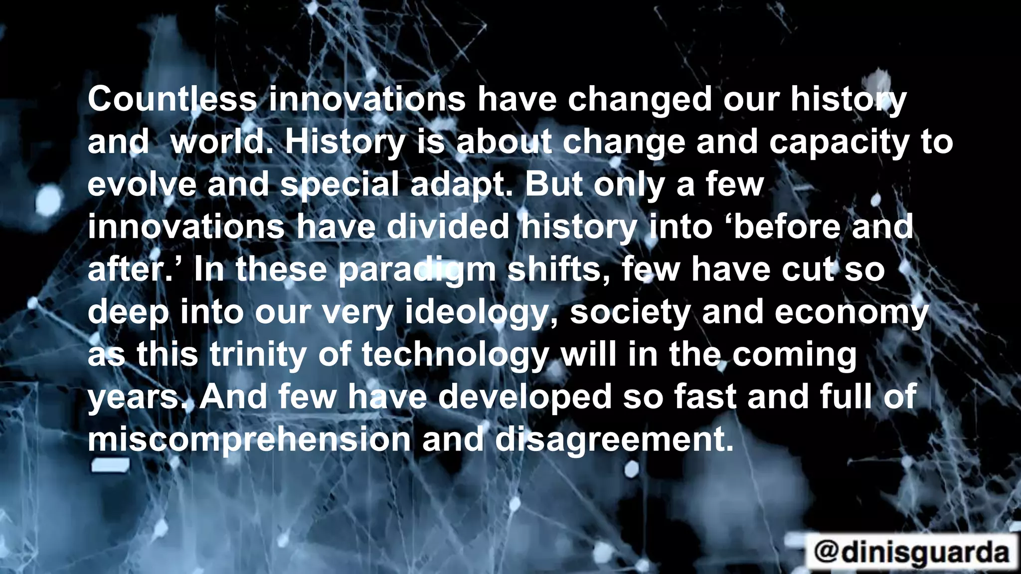 Countless innovations have changed our history
and world. History is about change and capacity to
evolve and special adapt. But only a few
innovations have divided history into ‘before and
after.’ In these paradigm shifts, few have cut so
deep into our very ideology, society and economy
as this trinity of technology will in the coming
years. And few have developed so fast and full of
miscomprehension and disagreement.
 