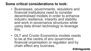 Some critical considerations to look:
• Businesses, governments, regulators and
financial institutions need to consider
decentralised models in order to enhance
industry resilience, integrity and stability
and work in governance structures while
using data driven technology to leverage
this.
• DLT and Crypto Economics models needs
to be at the centre of any government,
financial organisation or regulator and by
chain effect any business.
 