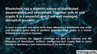 Blockchain has a dialectic nature of distributed,
decentralised and centralised. Together with AI and
crypto it is a powerful, and if not well managed,
disruptive tsunami.
In such a scenario one could think there would be a totalitarian new order
and therefore some kind of systems disorder, even chaos or a social-
financial and structure tsunami.
This is somehow the biggest challenge we face as humans and the
inception of blockchain, artificial intelligence and crypto that in many
arenas is operating a new restructuring of the world order.
 